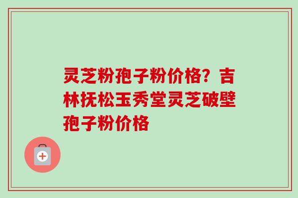 灵芝粉孢子粉价格?吉林抚松玉秀堂灵芝破壁孢子粉价格 灵芝粉孢子粉价格?吉林抚松玉秀堂灵芝破壁孢子粉价格