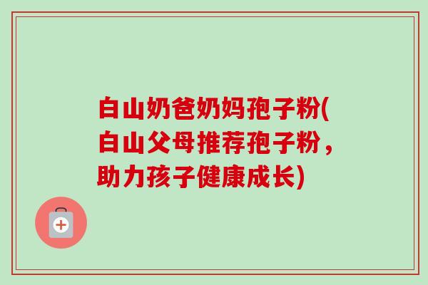 白山奶爸奶妈孢子粉(白山父母推荐孢子粉,助力孩子健康成长) 白山奶爸奶妈孢子粉(白山父母推荐孢子粉,助力孩子健康成长)