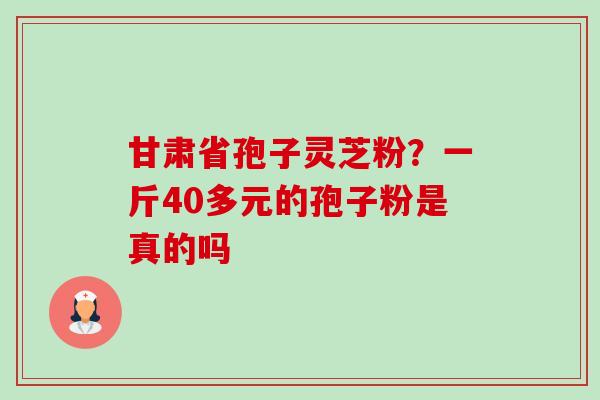 甘肃省孢子灵芝粉?一斤40多元的孢子粉是真的吗 甘肃省孢子灵芝粉?一斤40多元的孢子粉是真的吗