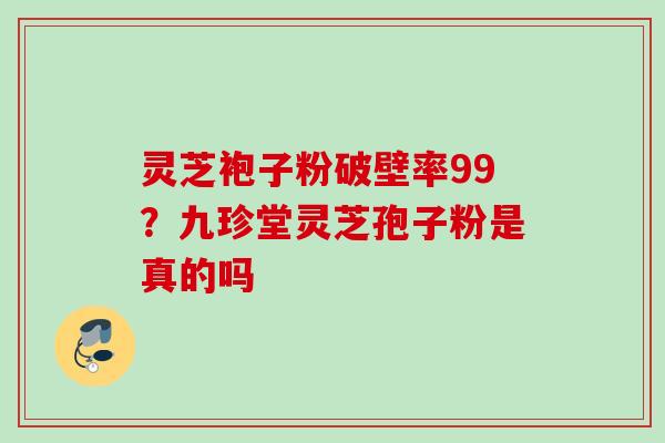 灵芝袍子粉破壁率99?九珍堂灵芝孢子粉是真的吗 灵芝袍子粉破壁率99?九珍堂灵芝孢子粉是真的吗