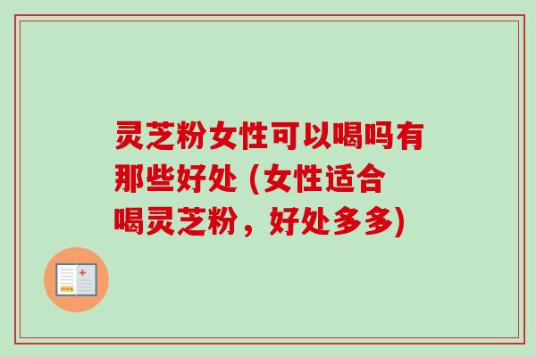 灵芝粉女性可以喝吗有那些好处 (女性适合喝灵芝粉，好处多多)