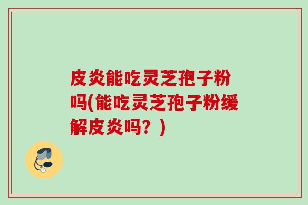 皮炎能吃灵芝孢子粉 吗(能吃灵芝孢子粉缓解皮炎吗?) 皮炎能吃灵芝孢子粉 吗(能吃灵芝孢子粉缓解皮炎吗?)