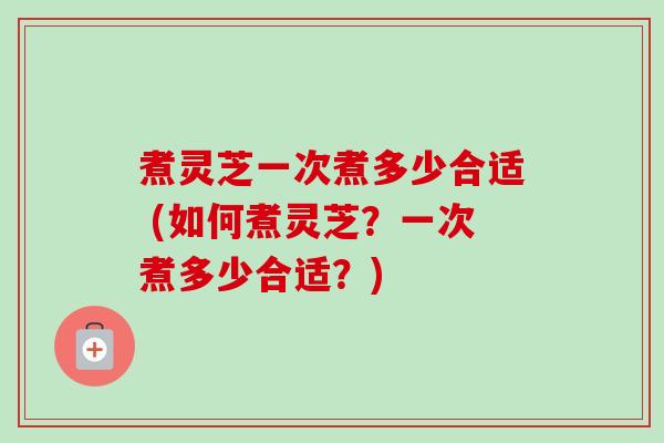 煮灵芝一次煮多少合适 (如何煮灵芝?一次煮多少合适?) 煮灵芝一次煮多少合适 (如何煮灵芝?一次煮多少合适?)