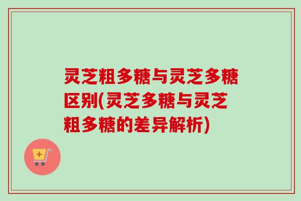 灵芝粗多糖与灵芝多糖区别(灵芝多糖与灵芝粗多糖的差异解析) 灵芝粗多糖与灵芝多糖区别(灵芝多糖与灵芝粗多糖的差异解析)
