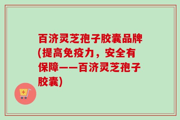 百济灵芝孢子胶囊品牌(提高免疫力，安全有保障——百济灵芝孢子胶囊)