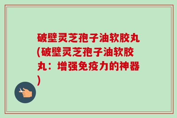 破壁灵芝孢子油软胶丸(破壁灵芝孢子油软胶丸：增强免疫力的神器)