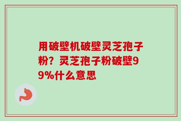 用破壁机破壁灵芝孢子粉？灵芝孢子粉破壁99%什么意思