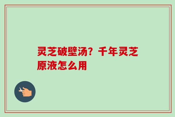 灵芝破壁汤？千年灵芝原液怎么用