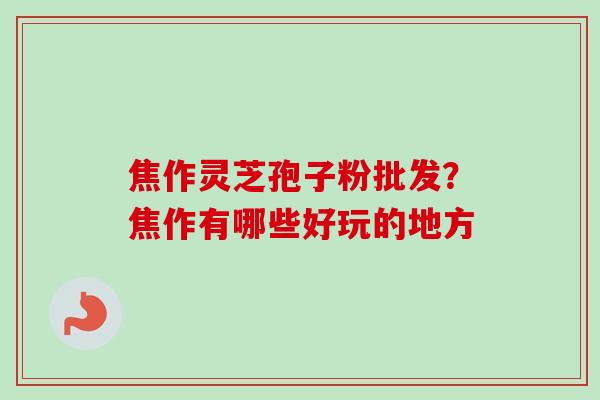 焦作灵芝孢子粉批发?焦作有哪些好玩的地方 焦作灵芝孢子粉批发?焦作有哪些好玩的地方