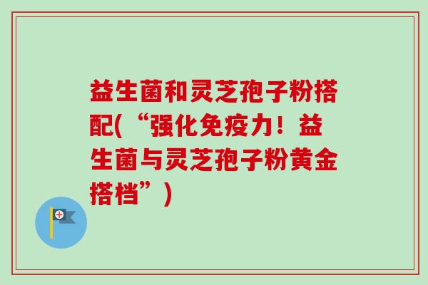 益生菌和灵芝孢子粉搭配(“强化免疫力！益生菌与灵芝孢子粉黄金搭档”)
