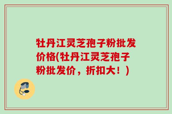 牡丹江灵芝孢子粉批发价格(牡丹江灵芝孢子粉批发价,折扣大!) 牡丹江灵芝孢子粉批发价格(牡丹江灵芝孢子粉批发价,折扣大!)