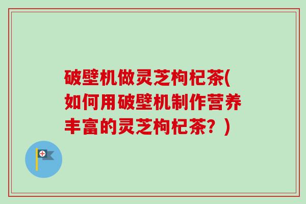 破壁机做灵芝枸杞茶(如何用破壁机制作营养丰富的灵芝枸杞茶?) 破壁机做灵芝枸杞茶(如何用破壁机制作营养丰富的灵芝枸杞茶?)