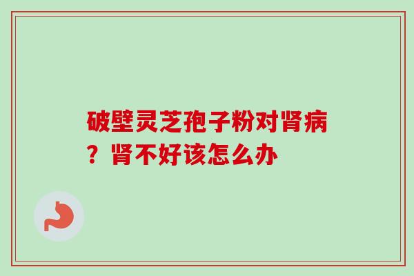 破壁灵芝孢子粉对?不好该怎么办 破壁灵芝孢子粉对?不好该怎么办