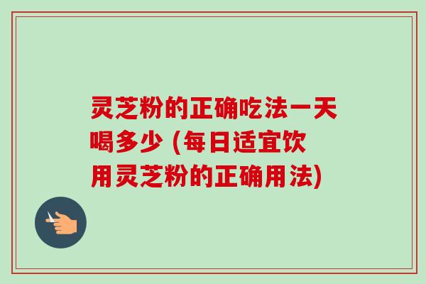 灵芝粉的正确吃法一天喝多少 (每日适宜饮用灵芝粉的正确用法)