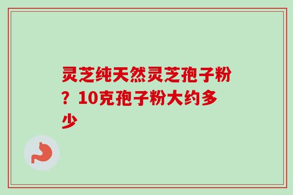灵芝纯天然灵芝孢子粉?10克孢子粉大约多少 灵芝纯天然灵芝孢子粉?10克孢子粉大约多少