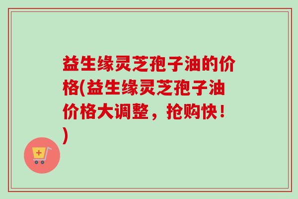 益生缘灵芝孢子油的价格(益生缘灵芝孢子油价格大调整,抢购快!) 益生缘灵芝孢子油的价格(益生缘灵芝孢子油价格大调整,抢购快!)