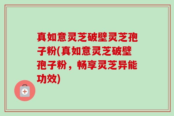 真如意灵芝破壁灵芝孢子粉(真如意灵芝破壁孢子粉，畅享灵芝异能功效)