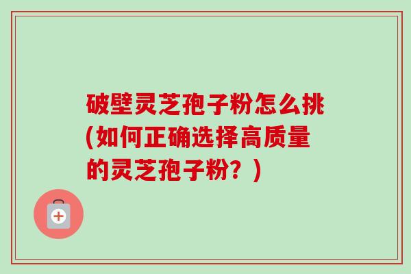 破壁灵芝孢子粉怎么挑(如何正确选择高质量的灵芝孢子粉？)