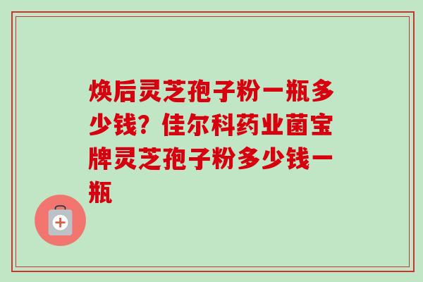 焕后灵芝孢子粉一瓶多少钱？佳尔科药业菌宝牌灵芝孢子粉多少钱一瓶