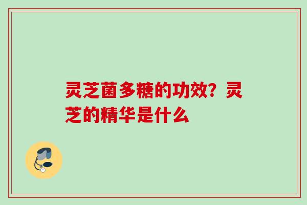 灵芝菌多糖的功效?灵芝的精华是什么 灵芝菌多糖的功效?灵芝的精华是什么
