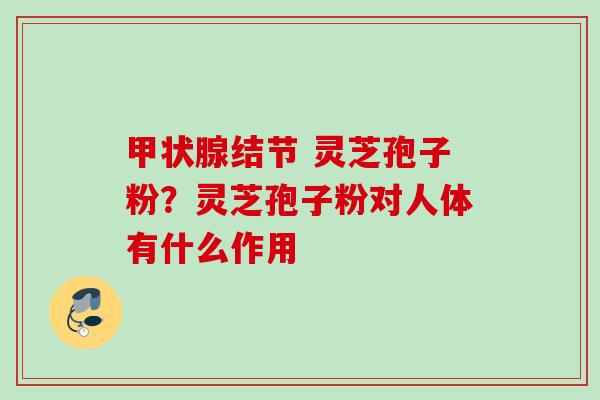 结节 灵芝孢子粉?灵芝孢子粉对人体有什么作用 结节 灵芝孢子粉?灵芝孢子粉对人体有什么作用