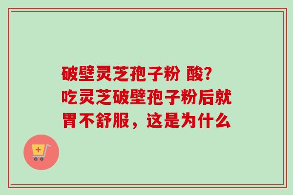 破壁灵芝孢子粉 酸?吃灵芝破壁孢子粉后就胃不舒服,这是为什么 破壁灵芝孢子粉 酸?吃灵芝破壁孢子粉后就胃不舒服,这是为什么