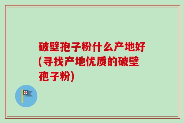 破壁孢子粉什么产地好(寻找产地优质的破壁孢子粉) 破壁孢子粉什么产地好(寻找产地优质的破壁孢子粉)