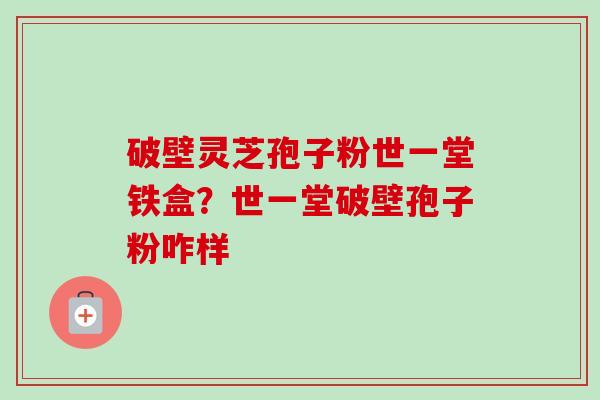 破壁灵芝孢子粉世一堂铁盒?世一堂破壁孢子粉咋样 破壁灵芝孢子粉世一堂铁盒?世一堂破壁孢子粉咋样