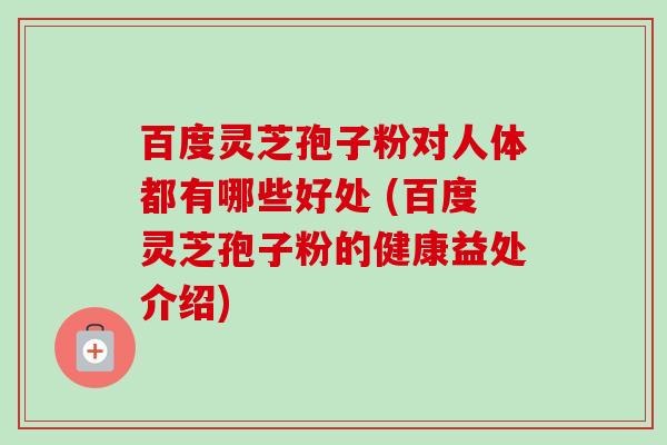 百度灵芝孢子粉对人体都有哪些好处 (百度灵芝孢子粉的健康益处介绍) 百度灵芝孢子粉对人体都有哪些好处 (百度灵芝孢子粉的健康益处介绍)