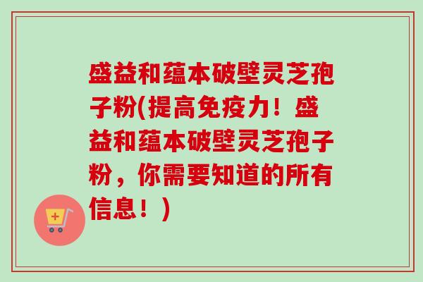 盛益和蕴本破壁灵芝孢子粉(提高免疫力！盛益和蕴本破壁灵芝孢子粉，你需要知道的所有信息！)