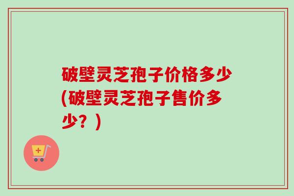 破壁灵芝孢子价格多少(破壁灵芝孢子售价多少?) 破壁灵芝孢子价格多少(破壁灵芝孢子售价多少?)