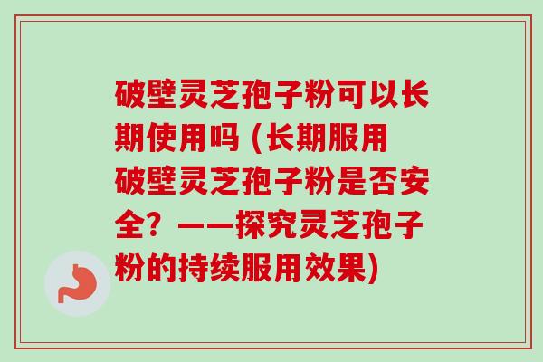 破壁灵芝孢子粉可以长期使用吗 (长期服用破壁灵芝孢子粉是否安全?——探究灵芝孢子粉的持续服用效果) 破壁灵芝孢子粉可以长期使用吗 (长期服用破壁灵芝孢子粉是否安全?——探究灵芝孢子粉的持续服用效果)