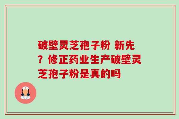 破壁灵芝孢子粉 新先?修正药业生产破壁灵芝孢子粉是真的吗 破壁灵芝孢子粉 新先?修正药业生产破壁灵芝孢子粉是真的吗