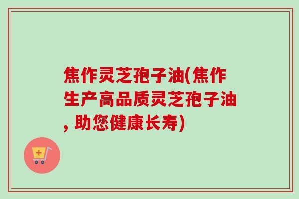 焦作灵芝孢子油(焦作生产高品质灵芝孢子油, 助您健康长寿) 焦作灵芝孢子油(焦作生产高品质灵芝孢子油, 助您健康长寿)