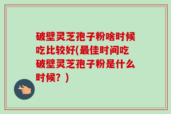 破壁灵芝孢子粉啥时候吃比较好(佳时间吃破壁灵芝孢子粉是什么时候？)