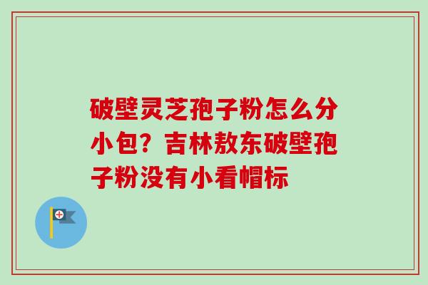破壁灵芝孢子粉怎么分小包?吉林敖东破壁孢子粉没有小看帽标 破壁灵芝孢子粉怎么分小包?吉林敖东破壁孢子粉没有小看帽标