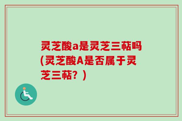 灵芝酸a是灵芝三萜吗(灵芝酸A是否属于灵芝三萜?) 灵芝酸a是灵芝三萜吗(灵芝酸A是否属于灵芝三萜?)