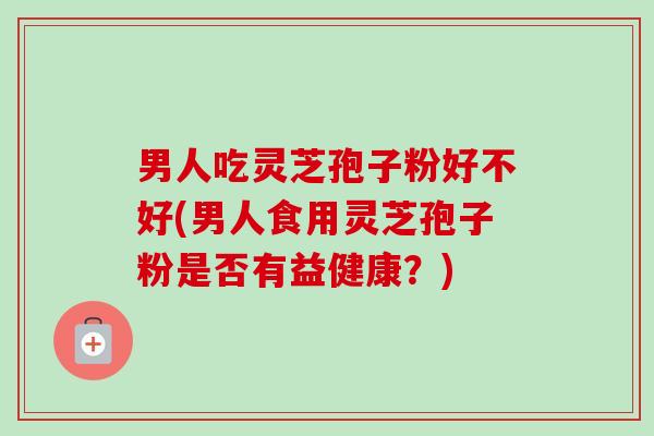 男人吃灵芝孢子粉好不好(男人食用灵芝孢子粉是否有益健康?) 男人吃灵芝孢子粉好不好(男人食用灵芝孢子粉是否有益健康?)