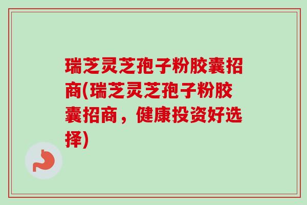 瑞芝灵芝孢子粉胶囊招商(瑞芝灵芝孢子粉胶囊招商,健康投资好选择) 瑞芝灵芝孢子粉胶囊招商(瑞芝灵芝孢子粉胶囊招商,健康投资好选择)
