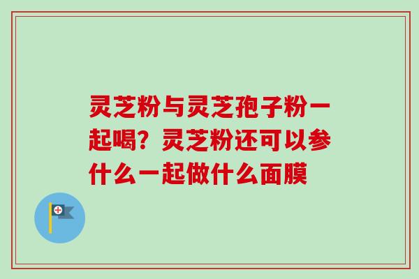 灵芝粉与灵芝孢子粉一起喝?灵芝粉还可以参什么一起做什么面膜 灵芝粉与灵芝孢子粉一起喝?灵芝粉还可以参什么一起做什么面膜