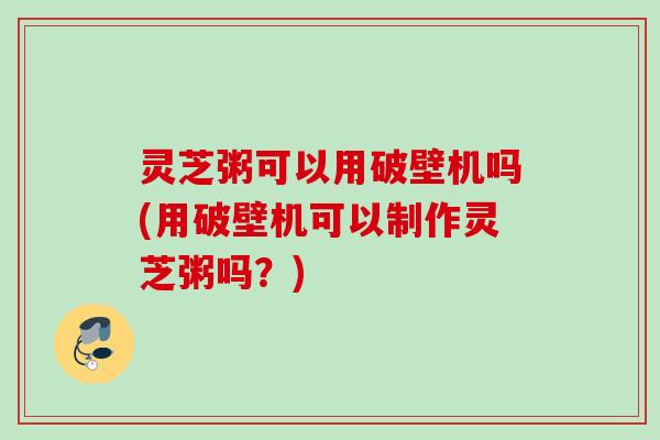 灵芝粥可以用破壁机吗(用破壁机可以制作灵芝粥吗？)