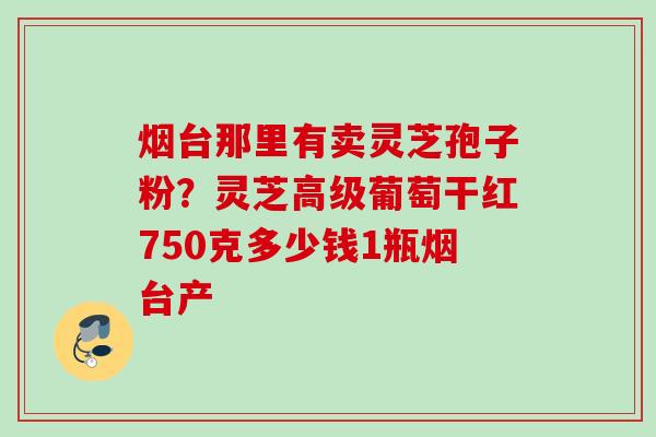 烟台那里有卖灵芝孢子粉?灵芝高级葡萄干红750克多少钱1瓶烟台产 烟台那里有卖灵芝孢子粉?灵芝高级葡萄干红750克多少钱1瓶烟台产