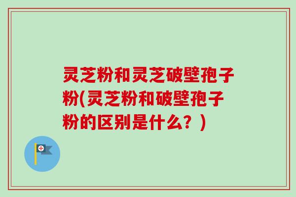 灵芝粉和灵芝破壁孢子粉(灵芝粉和破壁孢子粉的区别是什么?) 灵芝粉和灵芝破壁孢子粉(灵芝粉和破壁孢子粉的区别是什么?)