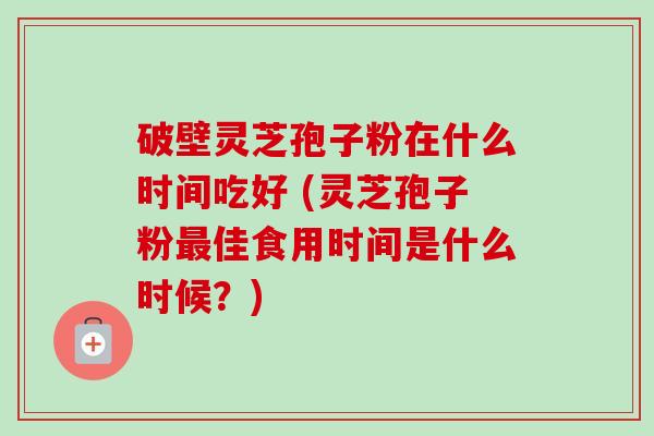 破壁灵芝孢子粉在什么时间吃好 (灵芝孢子粉佳食用时间是什么时候？)