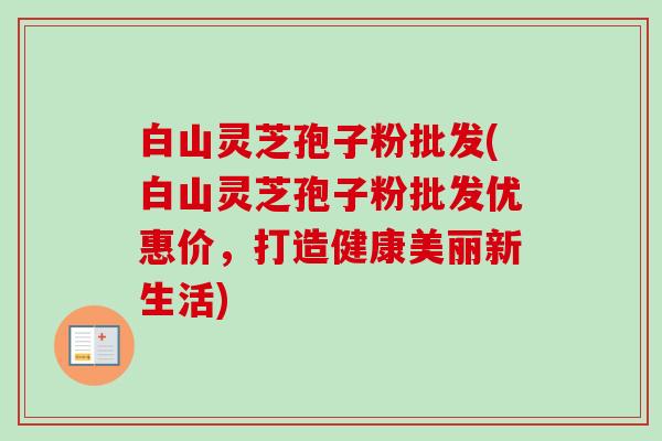 白山灵芝孢子粉批发(白山灵芝孢子粉批发优惠价,打造健康美丽新生活) 白山灵芝孢子粉批发(白山灵芝孢子粉批发优惠价,打造健康美丽新生活)