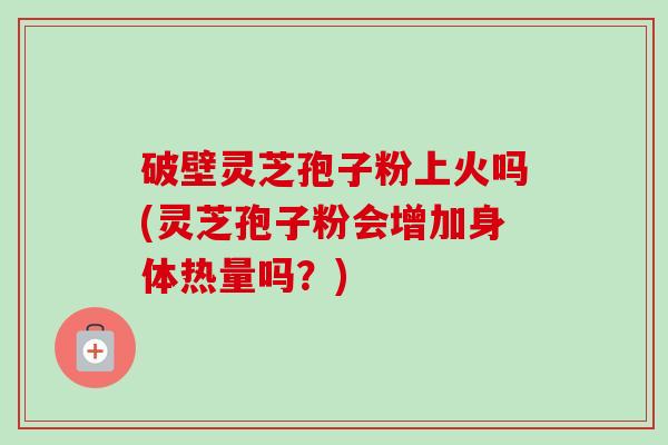 破壁灵芝孢子粉上火吗(灵芝孢子粉会增加身体热量吗？)