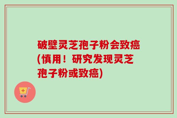 破壁灵芝孢子粉会致(慎用！研究发现灵芝孢子粉或致)