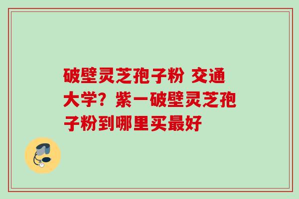 破壁灵芝孢子粉 交通大学?紫一破壁灵芝孢子粉到哪里买好 破壁灵芝孢子粉 交通大学?紫一破壁灵芝孢子粉到哪里买好