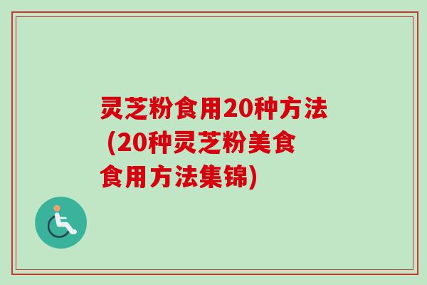 灵芝粉食用20种方法 (20种灵芝粉美食食用方法集锦) 灵芝粉食用20种方法 (20种灵芝粉美食食用方法集锦)