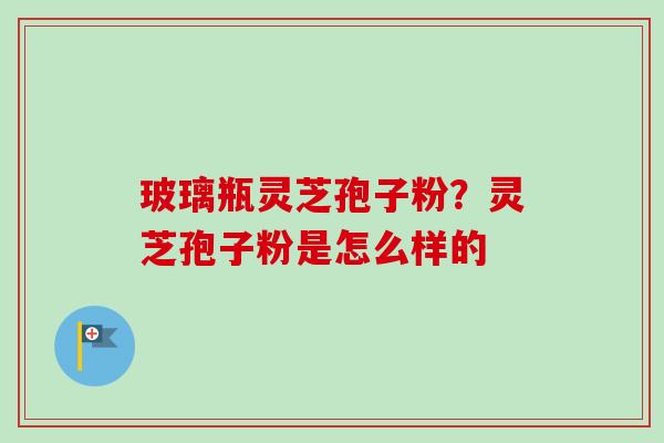 玻璃瓶灵芝孢子粉?灵芝孢子粉是怎么样的 玻璃瓶灵芝孢子粉?灵芝孢子粉是怎么样的